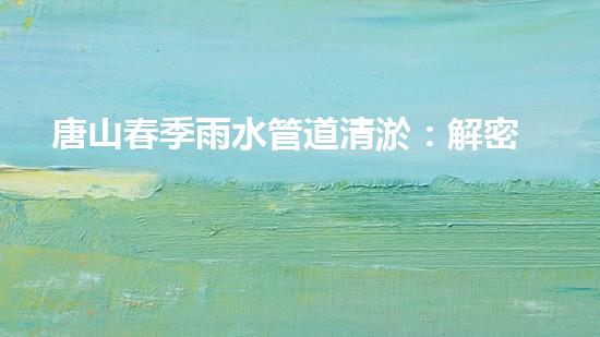 唐山春季雨水管道清淤：解密城市下水道的秘密！